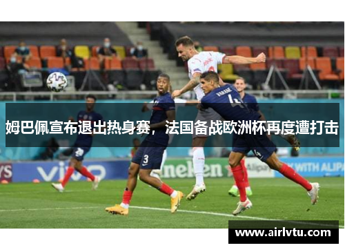 姆巴佩宣布退出热身赛，法国备战欧洲杯再度遭打击
