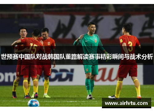 世预赛中国队对战韩国队董路解读赛事精彩瞬间与战术分析