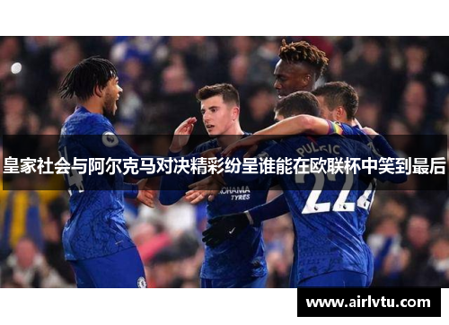 皇家社会与阿尔克马对决精彩纷呈谁能在欧联杯中笑到最后