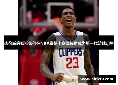 杰伦威廉姆斯如何在NBA赛场上崭露头角成为新一代篮球明星
