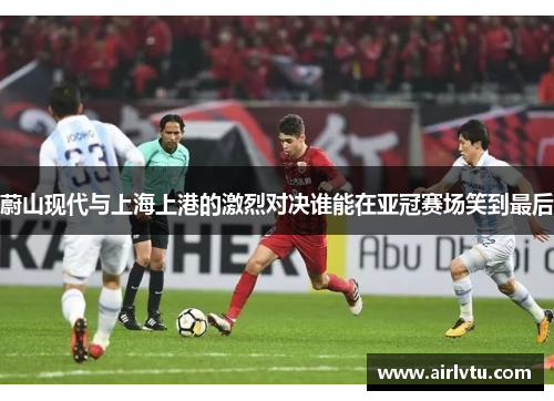 蔚山现代与上海上港的激烈对决谁能在亚冠赛场笑到最后